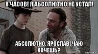 8 часов! я абсолютно не устал! абсолютно, ярослав! чаю хочешь?