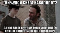 "ни%уяси снега навалило"? да мы блять круглый год в снегу живём я уже не помню какой цвет земли карл