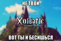 не твой вот ты и бесишься