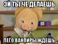 эй ты че делаешь лего ванпиры ждешь