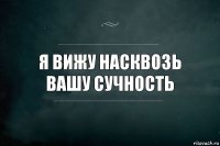 я вижу насквозь вашу сучность