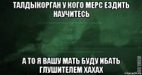 талдыкорган у кого мерс ездить научитесь а то я вашу мать буду ибать глушителем хахах