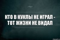 кто в куклы не играл -
тот жизни не видал