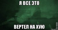 я все это вертел на хую