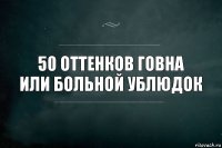 50 оттенков говна
или больной ублюдок