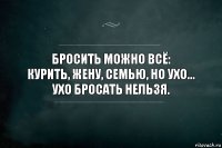 Бросить можно всё:
курить, жену, семью, НО Ухо...
Ухо бросать нельзя.