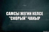 Самсы жегин келсе
"скорый" чакыр