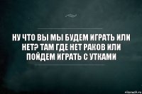 ну что вы мы будем играть или нет? там где нет раков или пойдем играть с утками