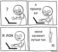 ? я проигр
ал я лох меня
засмеют
лутше так