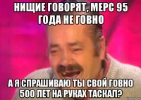 нищие говорят, мерс 95 года не говно а я спрашиваю ты свой говно 500 лет на руках таскал?