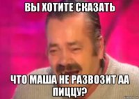 вы хотите сказать что маша не развозит аа пиццу?