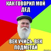 как говорил мой дед век учись, век подметай