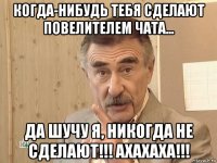 когда-нибудь тебя сделают повелителем чата... да шучу я, никогда не сделают!!! ахахаха!!!