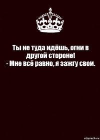 Ты не туда идёшь, огни в другой стороне!
- Мне всё равно, я зажгу свои. 