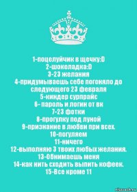 1-поцелуйчик в щечку:D
2-шоколадка:D
3-23 желания
4-придумываешь себе погоняло до следующего 23 февраля
5-киндер сурпрайс
6- пароль и логин от вк
7-23 фотки
8-прогулку под луной
9-признание в любви при всех.
10-погуляем
11-ничего
12-выполняю 3 твоих любых желания.
13-Обнимаешь меня
14-как нить сходить выпить кофеек.
15-Все кроме 11