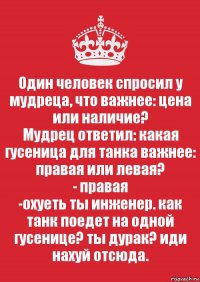 Один человек спросил у мудреца, что важнее: цена или наличие?
Мудрец ответил: какая гусеница для танка важнее: правая или левая?
- правая
-охуеть ты инженер. как танк поедет на одной гусенице? ты дурак? иди нахуй отсюда.