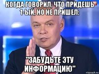 когда говорил, что придешь 1-ый, но не пришел: "забудьте эту информацию"