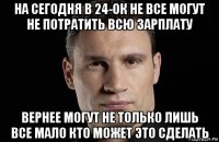 на сегодня в 24-ок не все могут не потратить всю зарплату вернее могут не только лишь все мало кто может это сделать