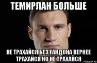 темирлан больше не трахайся без гандона вернее трахайся но не трахайся