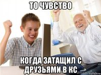 то чувство когда затащил с друзьями в кс