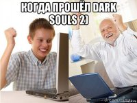 когда прошёл dark souls 2) 
