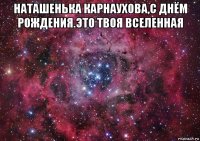 наташенька карнаухова,с днём рождения.это твоя вселенная 