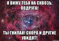 я вижу тебя на сквозь, подруга! ты гнилая! скоро и другие увидят!