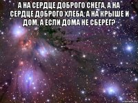 а на сердце доброго снега, а на сердце доброго хлеба, а на крыше и дом, а если дома не сберёг? 