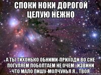 споки ноки дорогой целую нежно а ты тихонько обними-приходи во сне погуляем поболтаем не очем...извини что мало пишу-молчунья я... твоя