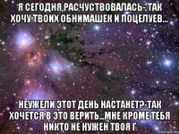 я сегодня расчуствовалась- так хочу твоих обнимашек и поцелуев... неужели этот день настанет?-так хочется в это верить...мне кроме тебя никто не нужен твоя г