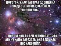 дорогой, у нас завтра годовщина свадьбы. может, зарежем поросенка? — поросенок-то в чем виноват? это аньку надо зарезать, она ведь нас познакомила.