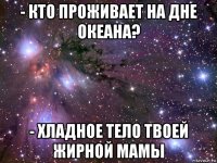 - кто проживает на дне океана? - хладное тело твоей жирной мамы