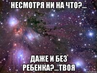 несмотря ни на что?... даже и без ребенка?...твоя