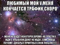 любимый мой у меня кончается трафик.скоро меня не будет некоторое время -не грусти а жди с улыбкой денег не надо...сам знаеш почему -дюбрых приятных снов люблю!!!!!