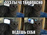 эээ,ты че так опасно ведешь себя