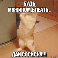 будь мужиком,блеать.. дай сосиску!!!