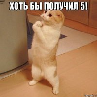 хоть бы получил 5! 