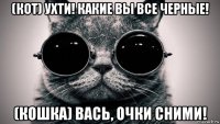 (кот) ухти! какие вы все черные! (кошка) вась, очки сними!