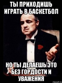 ты приходишь играть в баскетбол но ты делаешь это без гордости и уважения