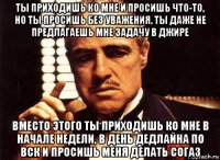 ты приходишь ко мне и просишь что-то, но ты просишь без уважения, ты даже не предлагаешь мне задачу в джире вместо этого ты приходишь ко мне в начале недели, в день дедлайна по вск и просишь меня делать согаз