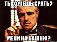 ты хочешь срать? мени на башню?