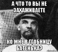 а что то вы не захаживаете ко мне в ггобницу батенька?