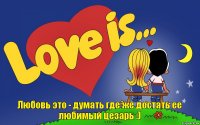 Любовь это - думать где же достать ее любимый цезарь :)