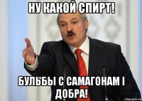 ну какой спирт! бульбы с самагонам i добра!