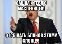 сашка и тебя с масленицей! отсыпать блинов этому хлопцу!