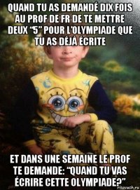 quand tu as demandé dix fois au prof de fr de te mettre deux “5” pour l’olympiade que tu as déjà écrite et dans une semaine le prof te demande: “quand tu vas écrire cette olympiade?”