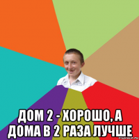  дом 2 - хорошо, а дома в 2 раза лучше