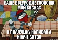 ваше всеуродие госпожа мой вискас в пиалушку наливай а иначе битва