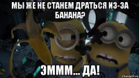 мы же не станем драться из-за банана? эммм... да!