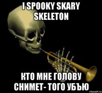 i spooky skary skeleton кто мне голову снимет- того убъю